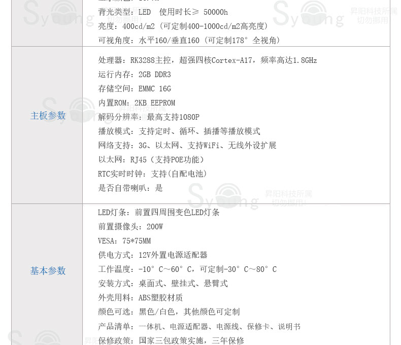 背光类型:LED 使用时长≥ 50000h。亮度:400cd/m2 (可定制400-1000cd/m2高亮度) 。可视角度:水平160/垂直160 (可定制178°全视角),主板参数,处理器:RK3288主控,超强四核Cortex-A17,频率高达1.8GHz。运行内存:2GB DDR3。存储空间:EMMC 16G。内置ROM:2KB EEPROM。解码分辨率:最高支持1080P。播放模式:支持定时、循环、插播等播放模式。网络支持:3G、以太网、支持WiFi、无线外设扩展。以太网:RJ45(支持POE功能)。RTC实时时钟:支持(自配电池)。是否自带喇叭:是。基本参数,LED灯条:前置四周围变色LED灯条。前置摄像头:200W。VESA:75*75MM。供电方式:12V外置电源适配器。工作温度:-10°C~60°C,可定制-30°C~80°C。安装方式:桌面式、壁挂式、悬臂式。外壳用料:ABS塑胶材质。颜色可选:黑色/白色,其他颜色可定制。产品清单:一体机、电源适配器、电源线、保修卡、说明书。保修政策:国家三包政策实施,三年保修。
